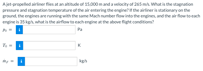 A jet-propelled airliner flies at an altitude of 15,000 m and a velocity of 265 m/s. What is the stagnation
pressure and stagnation temperature of the air entering the engine? If the airliner is stationary on the
ground, the engines are running with the same Mach number flow into the engines, and the air flow to each
engine is 35 kg/s, what is the airflow to each engine at the above flight conditions?
Po =
Pa
To = i
mf =
K
kg/s