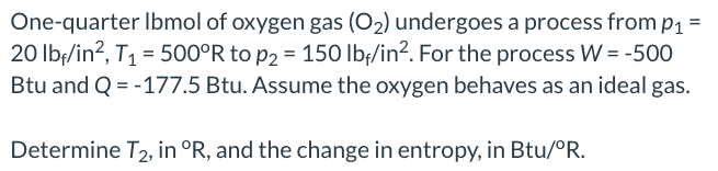 One-quarter Ibmol of oxygen gas (O₂) undergoes a process from p₁ =
20 lbf/in², T₁ = 500°R to p2 = 150 lbf/in². For the process W = -500
Btu and Q = -177.5 Btu. Assume the oxygen behaves as an ideal gas.
Determine T2, in °R, and the change in entropy, in Btu/°R.