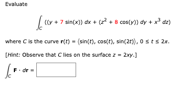 Evaluate
Sc ((y + 7 sin(x)) dx + (z² + 8 cos(y)) dy + x³ dz)
where C is the curve r(t) = (sin(t), cos(t), sin(2t)), 0 ≤ t ≤ 2.
[Hint: Observe that C lies on the surface z = 2xy.]
Jo
F. dr =