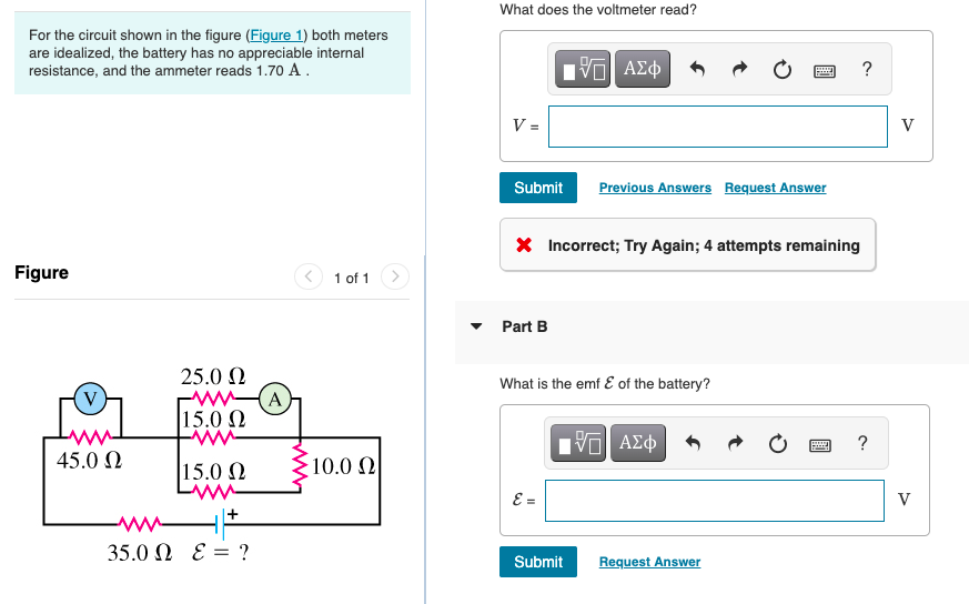 What does the voltmeter read?
For the circuit shown in the figure (Figure 1) both meters
are idealized, the battery has no appreciable internal
resistance, and the ammeter reads 1.70 A.
?
V =
V
Submit
Previous Answers Request Answer
X Incorrect; Try Again; 4 attempts remaining
Figure
1 of 1
Part B
25.0 N
w(A
15.0 2
What is the emf E of the battery?
(V)
V AZ
?
45.0 0
15.0 N
10.0 N
E =
V
35.0 Ω ε?
Submit
Request Answer
