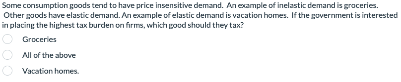 Some consumption goods tend to have price insensitive demand. An example of inelastic demand is groceries.
Other goods have elastic demand. An example of elastic demand is vacation homes. If the government is interested
in placing the highest tax burden on firms, which good should they tax?
Groceries
All of the above
Vacation homes.