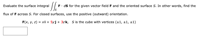 'SS= F. ds for the given vector field F and the oriented surface S. In other words, find the
Evaluate the surface integral
flux of F across S. For closed surfaces, use the positive (outward) orientation.
F(x, y, z) = xi + 5yj + 3zk, S is the cube with vertices (±1, +1, +1)