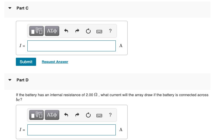 • Part C
I =
A
Submit
Request Answer
Part D
If the battery has an internal resistance of 2.00 2, what current will the array draw if the battery is connected across
bc?
Hν ΑΣφ
?
I =
A
