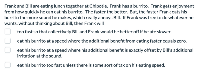 Frank and Bill are eating lunch together at Chipotle. Frank has a burrito. Frank gets enjoyment
from how quickly he can eat his burrito. The faster the better. But, the faster Frank eats his
burrito the more sound he makes, which really annoys Bill. If Frank was free to do whatever he
wants, without thinking about Bill, then Frank will
000
too fast so that collectively Bill and Frank would be better off if he ate slower.
eat his burrito at a speed where the additional benefit from eating faster equals zero.
eat his burrito at a speed where his additional benefit is exactly offset by Bill's additional
irritation at the sound.
eat his burrito too fast unless there is some sort of tax on his eating speed.