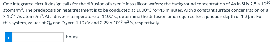 One integrated circuit design calls for the diffusion of arsenic into silicon wafers; the background concentration of As in Si is 2.5 × 1020
atoms/m³. The predeposition heat treatment is to be conducted at 1000°C for 45 minutes, with a constant surface concentration of 8
x 1026 As atoms/m³. At a drive-in temperature of 1100°C, determine the diffusion time required for a junction depth of 1.2 μm. For
this system, values of Qd and Do are 4.10 eV and 2.29 × 10-³ m²/s, respectively.
hours