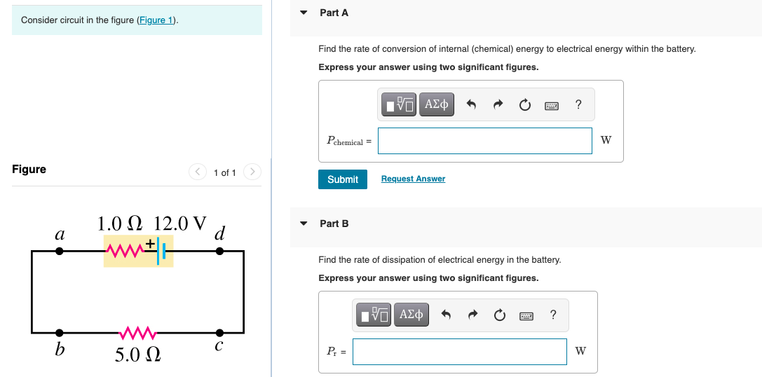 Part A
Consider circuit in the figure (Figure 1).
Find the rate of conversion of internal (chemical) energy to electrical energy within the battery.
Express your answer using two significant figures.
Pehemical =
W
Figure
O 1 of 1 >
Submit
Request Answer
1.0 Q 12.0 V
d
Part B
a
Find the rate of dissipation of electrical energy in the battery.
Express your answer using two significant figures.
C
5.0 N
P =
