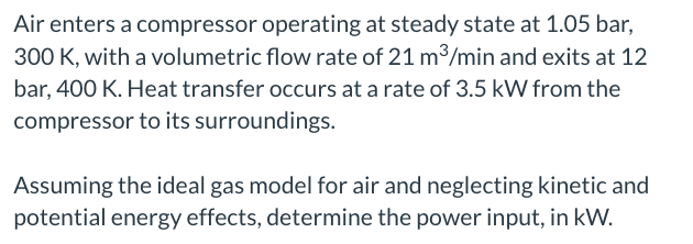 Air enters a compressor operating at steady state at 1.05 bar,
300 K, with a volumetric flow rate of 21 m³/min and exits at 12
bar, 400 K. Heat transfer occurs at a rate of 3.5 kW from the
compressor to its surroundings.
Assuming the ideal gas model for air and neglecting kinetic and
potential energy effects, determine the power input, in kW.