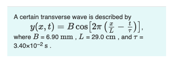 A certain transverse wave is described by
y(x, t) = B cos [2π (² − ²)],
where B = 6.90 mm, L= 29.0 cm, and 7 =
3.40x10-² s.