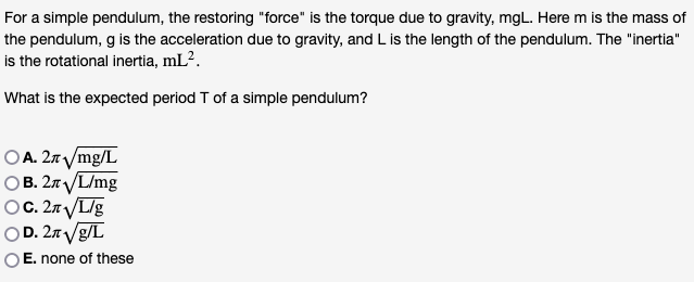For a simple pendulum, the restoring "force" is the torque due to gravity, mgL. Here m is the mass of
the pendulum, g is the acceleration due to gravity, and L is the length of the pendulum. The "inertia"
is the rotational inertia, mL².
What is the expected period T of a simple pendulum?
OA. 2л√/mg/L
OB. 2√✓/L/mg
OC. 2n√L/g
OD. 2n√g/L
OE. none of these