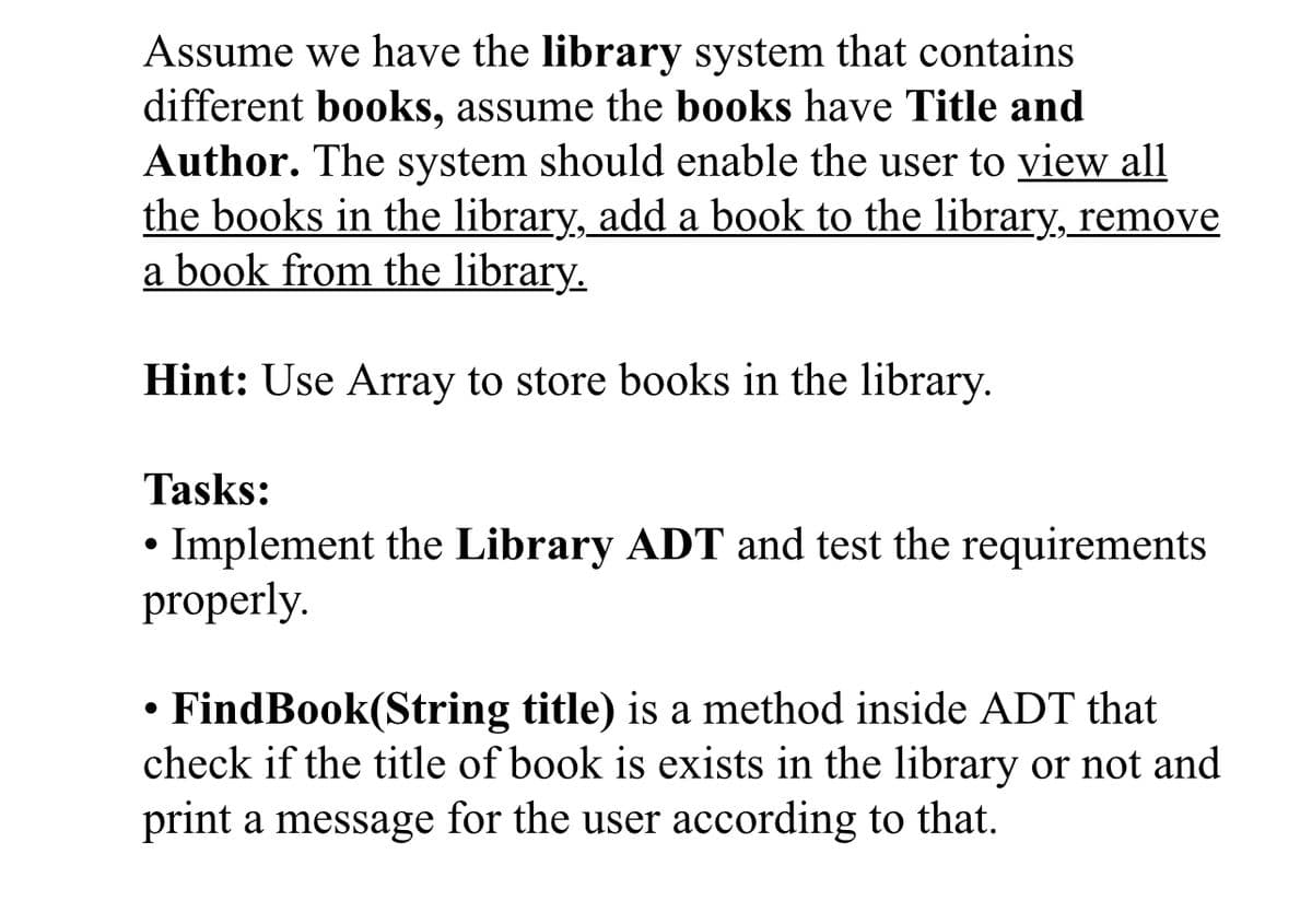 Assume we have the library system that contains
different books, assume the books have Title and
Author. The system should enable the user to view all
the books in the library, add a book to the library, remove
a book from the library.
Hint: Use Array to store books in the library.
Tasks:
• Implement the Library ADT and test the requirements
properly.
• FindBook(String title) is a method inside ADT that
check if the title of book is exists in the library or not and
print a message for the user according to that.
