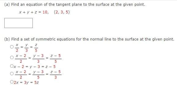 (a) Find an equation of the tangent plane to the surface at the given point.
x + y + z = 10, (2, 3, 5)
(b) Find a set of symmetric equations for the normal line to the surface at the given point.
y
=
3
5
X - 2
y - 3 -
z - 5
2
3
5
Ox - 2 - y - 3 = z - 5
x - 2 - y - 3 z - 5
%3D
%3D
O2x = 3y
= 5z
%3D
