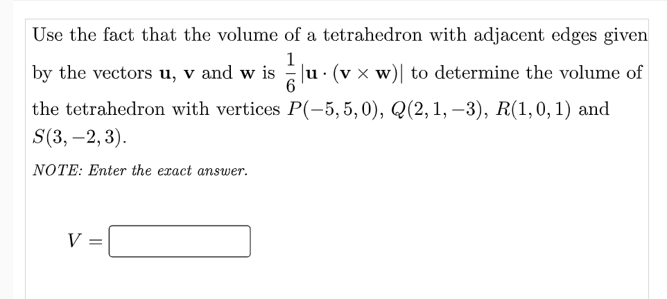 Use the fact that the volume of a tetrahedron with adjacent edges given
1
u· (v x w)| to determine the volume of
6.
by the vectors u, v and w is
the tetrahedron with vertices P(-5,5,0), Q(2, 1, –3), R(1,0, 1) and
S(3, -2, 3).
NOTE: Enter the exact answer.
V =
