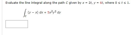 Evaluate the line integral along the path C given by x = 2t, y = 6t, where 0 ≤ t ≤ 1.
[((x-x)
(y - x) dx + 5x2y2 dy