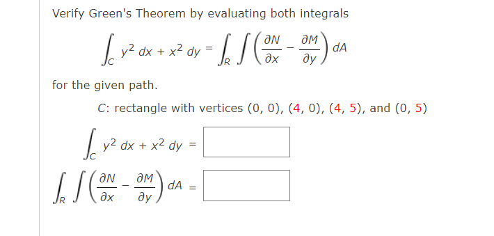 Verify Green's Theorem by evaluating both integrals
√ y² dx + x² dy = √ √ (ON-OM) a
dA
əx ду
for the given path.
C: rectangle with vertices (0, 0), (4, 0), (4, 5), and (0, 5)
√ y² dx + x² dy =
JJ (ON-OM) dA=
əx
ду