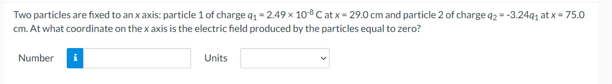 Two particles are fixed to an x axis: particle 1 of charge q1 = 2.49 × 10-8C at x = 29.0 cm and particle 2 of charge q2 = -3.24q, at x = 75.0
cm. At what coordinate on the x axis is the electric field produced by the particles equal to zero?
Number
i
Units

