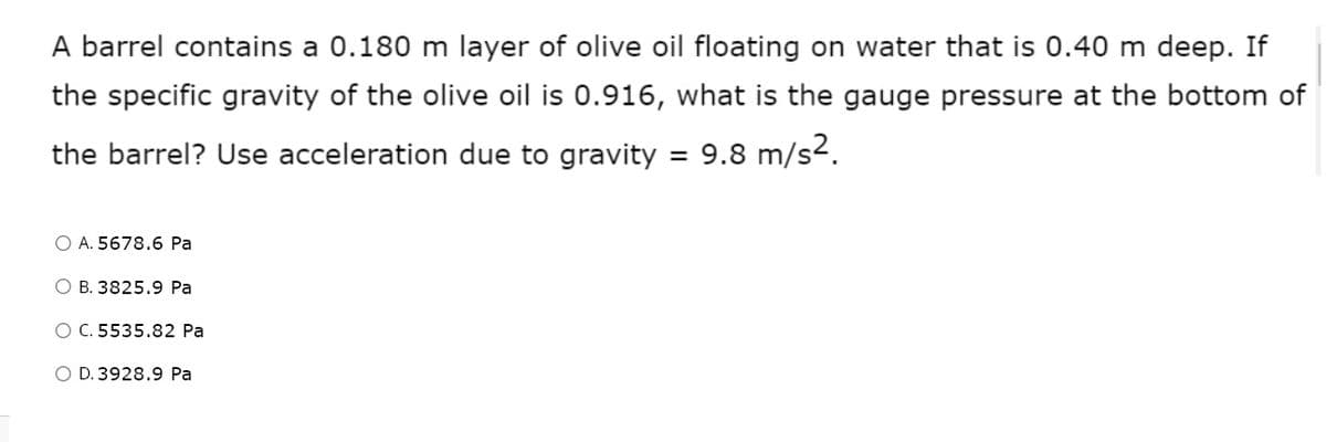 A barrel contains a 0.180 m layer of olive oil floating on water that is 0.40 m deep. If
the specific gravity of the olive oil is 0.916, what is the gauge pressure at the bottom of
the barrel? Use acceleration due to gravity = 9.8 m/s2.
O A. 5678.6 Pa
O B. 3825.9 Pa
O C. 5535.82 Pa
O D. 3928.9 Pa
