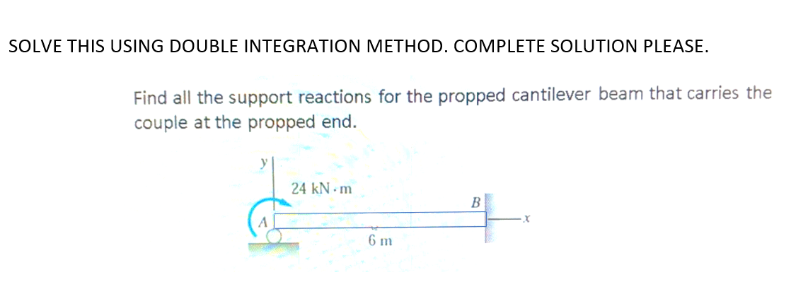 SOLVE THIS USING DOUBLE INTEGRATION METHOD. COMPLETE SOLUTION PLEASE.
Find all the support reactions for the propped cantilever beam that carries the
couple at the propped end.
24 kN - m
B
A
6 m
