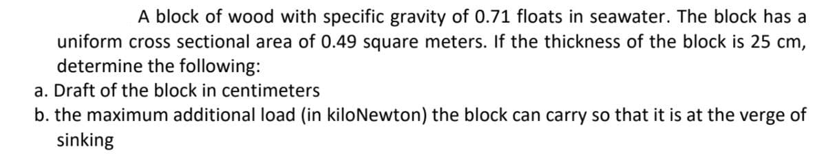 A block of wood with specific gravity of 0.71 floats in seawater. The block has a
uniform cross sectional area of 0.49 square meters. If the thickness of the block is 25 cm,
determine the following:
a. Draft of the block in centimeters
b. the maximum additional load (in kiloNewton) the block can carry so that it is at the verge of
sinking
