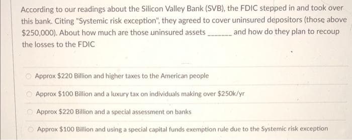 According to our readings about the Silicon Valley Bank (SVB), the FDIC stepped in and took over
this bank. Citing "Systemic risk exception", they agreed to cover uninsured depositors (those above
$250,000). About how much are those uninsured assets
the losses to the FDIC
and how do they plan to recoup
Approx $220 Billion and higher taxes to the American people
Approx $100 Billion and a luxury tax on individuals making over $250k/yr
Approx $220 Billion and a special assessment on banks
Approx $100 Billion and using a special capital funds exemption rule due to the Systemic risk exception