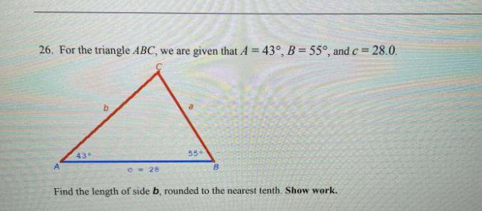 26. For the triangle ABC, we are given that A = 43°, B = 55°, and c = 28.0.
43°
55°
A.
C- 28
Find the length of side b, rounded to the nearest tenth. Show work.
