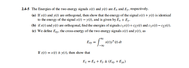 2.4-5 The Energies of the two energy signals x(t) and y(t) are Ex and Ey, respectively.
(a) If x(t) and y(t) are orthogonal, then show that the energy of the signal x(t) +y(t) is identical
to the energy of the signal x(1) – y(t), and is given by Ex + Ey.
(b) if x(t) and y(t) are orthogonal, find the energies of signals c1x(t)+c2y(t) and c1x(t) – c2y(t).
(c) We define Ey, the cross-energy of the two energy signals x(t) and y(t), as
Exy = | x(t)y* () dt
-00
If z(t) = x (t) + y(t), then show that
Ez = Ex + Ey ± (Exy + Eyx)
