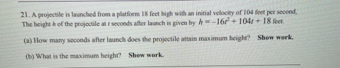21. A projectile is launched from a platform 18 feet high with an initial velocity of 104 feet per second,
The height h of the projectile at t seconds after launch is given by h =-16r + 1041 + 18 feet.
(a) How many seconds after launch does the projectile attain maximum height? Show work.
(b) What is the maximum height? Show work.
