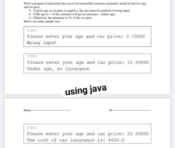 Write a program to determine the cost of an automobile insurance premium, based on driver's age.
and car price.
>
If given age or car price is negative, the user must be notified of wrong input
>
If the age is < 18 the customer will get no insurance: (under age)
➤
Otherwise, the insurance is 3% of the car price.
Below are some sample runs:
run:
Please enter your age and car price: 0 15000
Wrong input
run:
Please enter your age and car price: 15 20000
Under age, no insurance
using java
Name
run:
Please enter your age and car price: 25 20000
The cost of car insurance is: $600.0