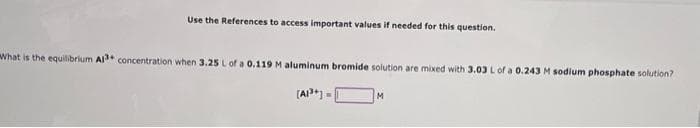 Use the References to access important values if needed for this question.
What is the equilibrium Al concentration when 3.25 Lof a 0.119 M aluminum bromide solution are mixed with 3.03 Lof a 0.243 M sodium phosphate solution?
(A*) =
M

