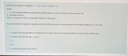 Consider the regession equation: do gib + g(e)
where
6-the average diference between the monthly retum on stock i and the monthly risk free rate
bthe beta of stocki
s(e)a measure of the nonsystematic variance of the stocki
If you estimated this regression equation and the CAPM was valid, you would expect the estimated coefficient, g. has to be
Da equal to the average dference between me monthly retum on the market portfolo and the monthly r tee rate
Oh equal to the nsk-thren rate of retum.
De. None of the options are correct
