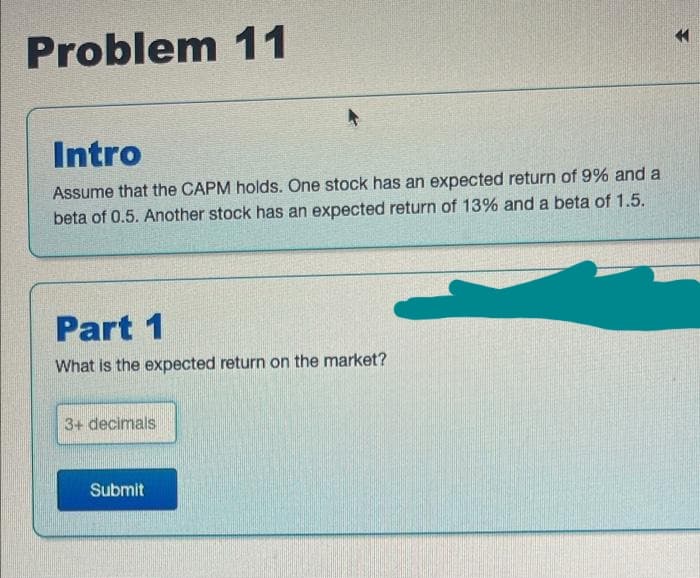 Problem 11
Intro
Assume that the CAPM holds. One stock has an expected return of 9% and a
beta of 0.5. Another stock has an expected return of 13% and a beta of 1.5.
Part 1
What is the expected return on the market?
3+ decimals
Submit
