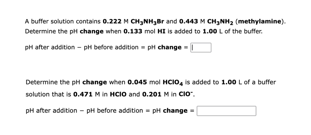 A buffer solution contains 0.222 M CH3NH3Br and 0.443 M CH3NH2 (methylamine).
Determine the pH change when 0.133 mol HI is added to 1.00 L of the buffer.
pH after addition
pH before addition = pH change
Determine the pH change when 0.045 mol HCIO4 is added to 1.00 L of a buffer
solution that is 0.471 M in HCIO and 0.201 M in CIO".
pH after addition
pH before addition = pH change =
