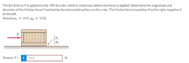 The 81-lb force Pis applied to the 190-lb crate, which is stationary before the force is applied. Determine the magnitude and
direction of the friction force Fexerted by the horizontal surface on the crate. The friction force is positive if to the right, negative if
to the left.
Assume 4, = 0.41, Hx = 0.33.
Answer: F= i 77.9
Ib
