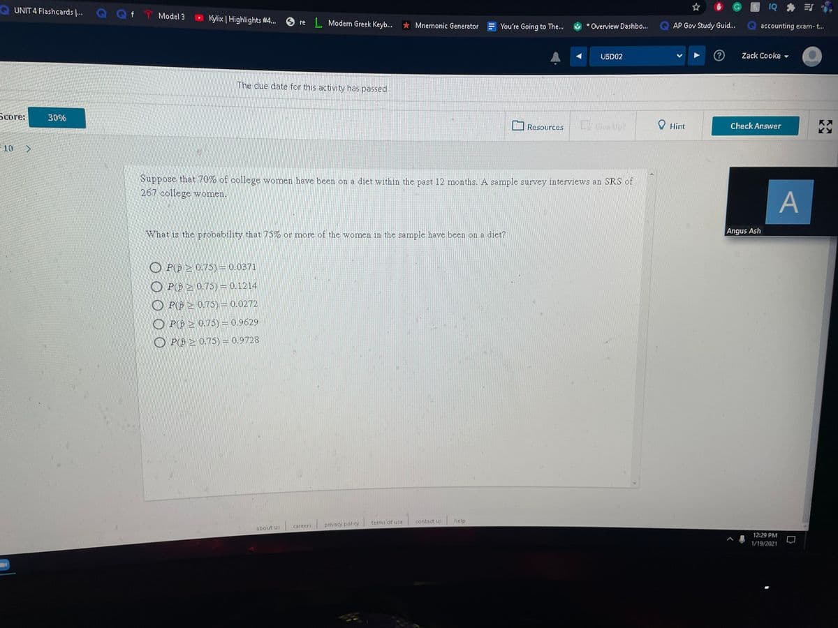UNIT 4 Flashcards .. QQf T Model 3
1Q * 引
Kylix | Highlights #4..
1 Modern Greek Keyb.
O re
* Mnemonic Generator
You're Going to The...
* Overview Dashbo...
AP Gov Study Guid...
accounting exam-t..
USD02
Zack Cooke
The due date for this activity has passed
Score:
30%
Resources
Give Up?
O Hint
Check Answer
10
Suppose that 70% of college women have been on a diet within the past 12 months. A sample survey interviews an SRS of
267 college women.
A
What is the probability that 75% or more of the women in the sample have been on a diet?
Angus Ash
P(@ > 0.75) = 0.0371
O PE 2 0.75) = 0.1214
O P(E > 0.75)= 0.0272
P( 2 0.75) = 0.9629
O P(E 2 0.75) = 0.9728
terms of use
contact us
help
careers
privacy policy
about us
12:29 PM
1/19/2021
