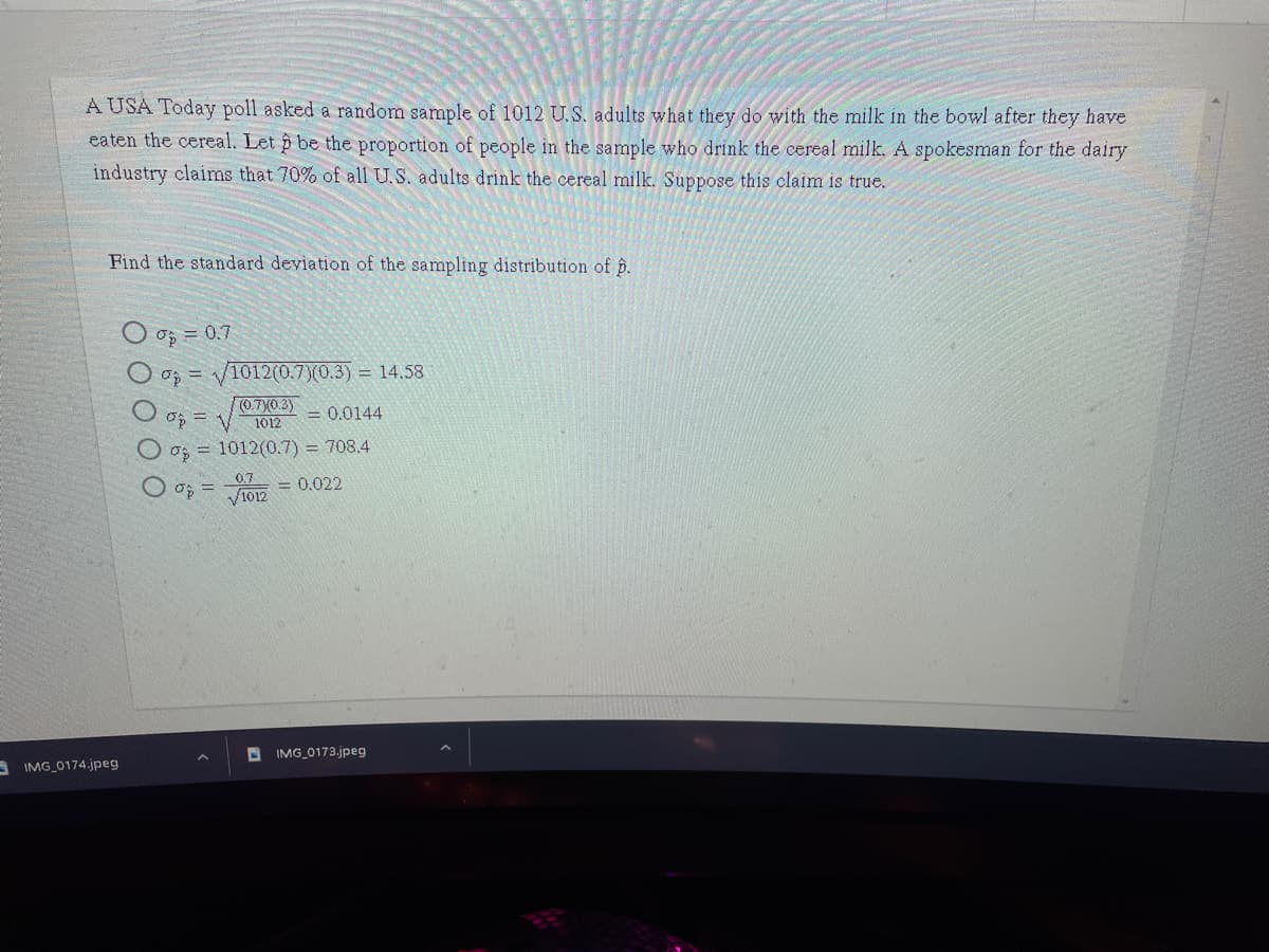 A USA Today poll asked a random sample of 1012 U.S. adults what they do with the milk in the bowl after they have
eaten the cereal. Let p be the proportion of people in the sample who drink the cereal milk. A spokesman for the dairy
industry claims that 70% of all U.S. adults drink the cereal milk. Suppose this claim is true.
Find the standard deviation of the sampling distribution of p.
O oş = 0.7
O o = /1012(0.7)(0.3) = 14.58
(0.7(0.3)
1012
= 0.0144
O o; = 1012(0.7) = 708.4
0.7
= 0.022
D IMG_0173.jpeg
A IMG 0174.jpeg
