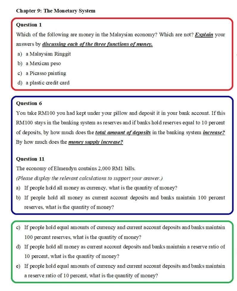 Chapter 9: The Monetary System
Question 1
Which of the following are momey in the Malaysi an economy? Which are not? Explain your
answers by discussing each of the three functions of money.
a) a Malaysian Ringgit
b) a Mexican peso
c) a Picasso painting
d) a plastic credit card
Question 6
You take RM100 you had kept under your pillow and deposit it in your bank account. If this
RM100 stays in the banking system as reserves and if banks hold reserves equal to 10 percent
of deposits, by how much does the total amount of deposits in the banking system increase?
By how much does the money supply increase?
Question 11
The economy of Elmendyn contains 2.000 RM1 bills.
(Please display the relevant calculations to support your answer.)
a) If people hodd all money as currency, what is the quantity of money?
b) If people hold all money as current account deposits and banks maintain 100 percent
reserves, what is the quantity of money?
c) If people hold equal amounts of currency and current account deposits and banks maintain
100 percent reserves, what is the quantity of money?
d) If people hold all money as current account deposits and banks maintain a reserve ratio of
10 percent, what is the quantity of money?
e) If people hold equal amounts of currency and current account deposits and banks maintain
a reserve ratio of 10 percent, what is the quantity of money?
