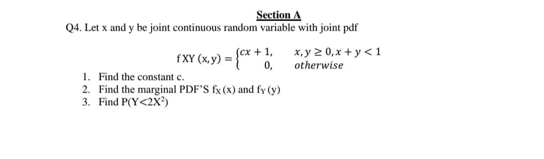 . Let x and y be joint continuous random variable with joint pdf
(сх + 1,
0,
x, y 2 0, x + y < 1
otherwise
f XY (х, у)
1. Find the constant c.
2. Find the marginal PDF'S fx (x) and fy (y)
3. Find P(Y<2X²)
