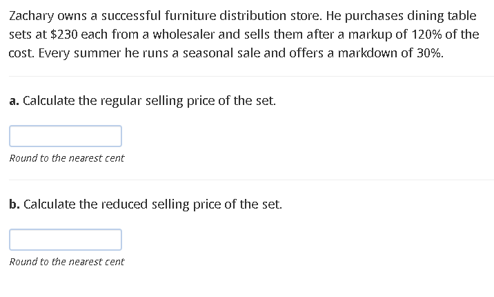 Zachary owns a successful furniture distribution store. He purchases dining table
sets at $230 each from a wholesaler and sells them after a markup of 120% of the
cost. Every summer he runs a seasonal sale and offers a markdown of 30%.
a. Calculate the regular selling price of the set.
Round to the nearest cent
b. Calculate the reduced selling price of the set.
Round to the nearest cent
