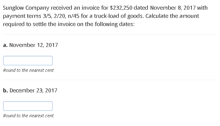 Sunglow Company received an invoice for $232,250 dated November 8, 2017 with
payment terms 3/5, 2/20, n/45 for a truck-load of goods. Calculate the amount
required to settle the invoice on the following dates:
a. November 12, 2017
Round to the nearest cent
b. December 23, 2017
Round to the nearest cent
