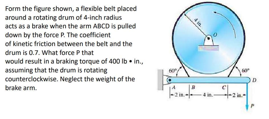 Form the figure shown, a flexible belt placed
around a rotating drum of 4-inch radius
acts as a brake when the arm ABCD is pulled
down by the force P. The coefficient
of kinetic friction between the belt and the
drum is 0.7. What force P that
would result in a braking torque of 400 lb. in.,
assuming that the drum is rotating
counterclockwise. Neglect the weight of the
brake arm.
60°
4 in.
60°
B
1-2-4² m-4-2m-
in.-
4 in.
in.-
D
Р