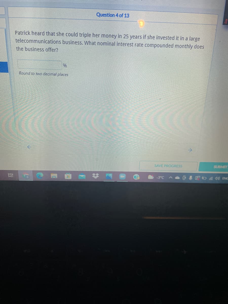 Question 4 of 13
Patrick heard that she could triple her money in 25 years if she invested it in a large
telecommunications business. What nominal interest rate compounded monthly does
the business offer?
%
Round to two decimal places
SAVE PROGRESS
SUBMIT
-3°C
A O EDA 0 ENE
