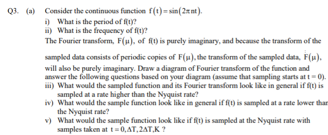 Q3. (a) Consider the continuous function f(t)=sin(2rnt).
i) What is the period of f(t)?
ii) What is the frequency of f(t)?
The Fourier transform, F(µ), of f(t) is purely imaginary, and because the transform of the
sampled data consists of periodic copies of F(u), the transform of the sampled data, F(µ).
will also be purely imaginary. Draw a diagram of Fourier transform of the function and
answer the following questions based on your diagram (assume that sampling starts at t = 0).
iii) What would the sampled function and its Fourier transform look like in general if f(t) is
sampled at a rate higher than the Nyquist rate?
iv) What would the sample function look like in general if f(t) is sampled at a rate lower than
the Nyquist rate?
v) What would the sample function look like if f(t) is sampled at the Nyquist rate with
samples taken at t=0,AT,2AT,K ?

