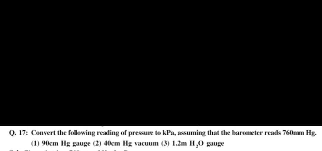 Q. 17: Convert the following reading of pressure to kPa, assuming that the barometer reads 760mm Hg.
(1) 90cm Hg gauge (2) 40cm Hg vacuum (3) 1.2m H,0 gauge

