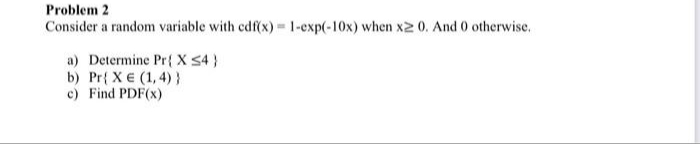 Problem 2
Consider a random variable with cdf(x) 1-exp(-10x) when x2 0. And 0 otherwise.
a) Determine Pr{ X S4 }
b) Pr{ X € (1, 4) }
c) Find PDF(x)
