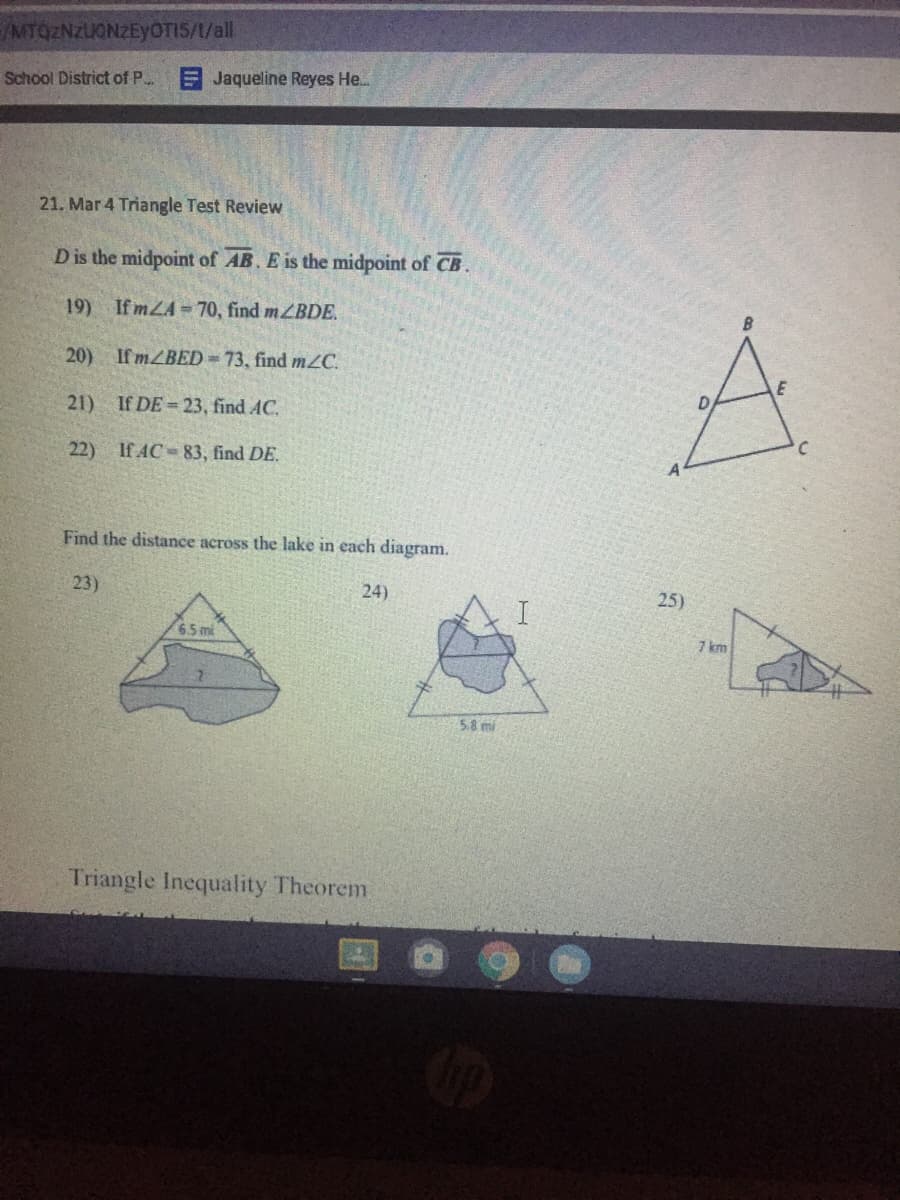 MTQZNZUONZEYOTIS/1/all
School District of P..
E Jaqueline Reyes He..
21. Mar 4 Triangle Test Review
Dis the midpoint of AB. E is the midpoint of CB.
19) If mZA= 70, find mZBDE.
20) If MZBED=73, find mZC.
21) If DE= 23, find AC.
22) If AC-83, find DE.
Find the distance across the lake in each diagram.
23)
24)
25)
6.5mi
7 km
5.8 mi
Triangle Inequality Theorem
