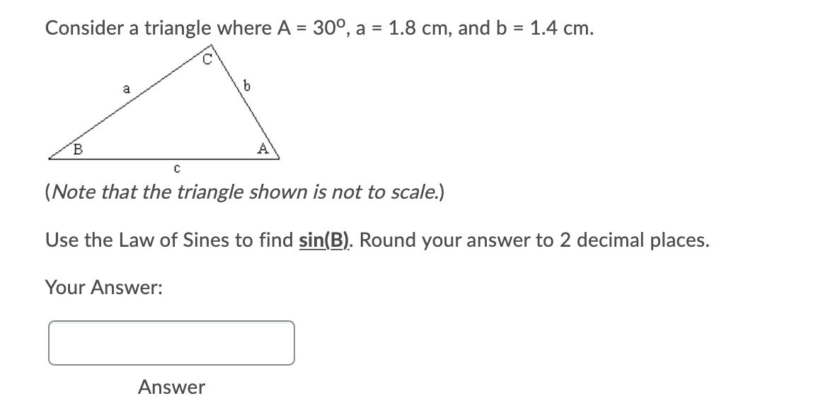 Consider a triangle where A = 30°, a = 1.8 cm, and b = 1.4 cm.
a
B
A
(Note that the triangle shown is not to scale.)
Use the Law of Sines to find sin(B). Round your answer to 2 decimal places.
Your Answer:
Answer
