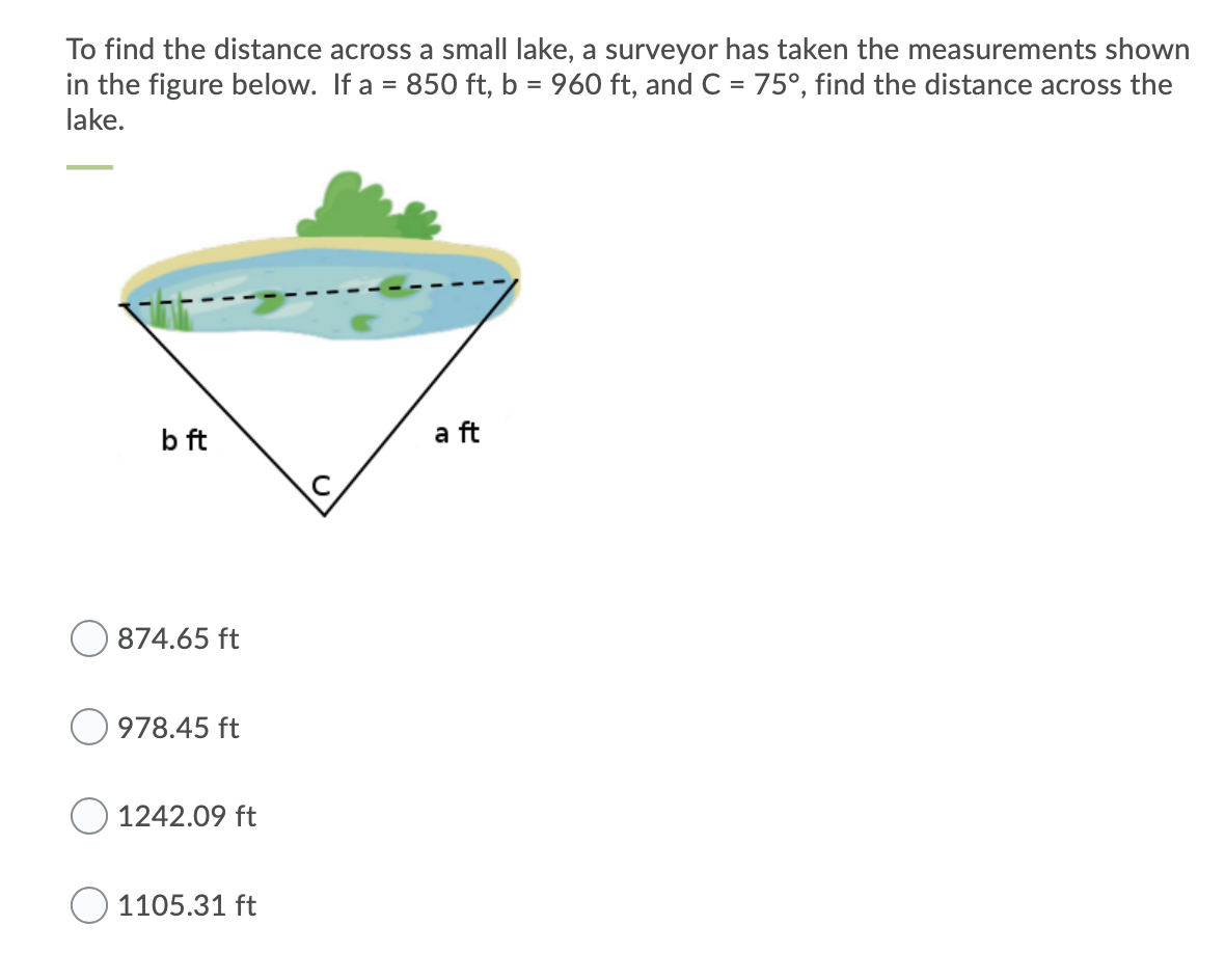 To find the distance across a small lake, a surveyor has taken the measurements shown
in the figure below. If a = 850 ft, b = 960 ft, and C = 75°, find the distance across the
lake.
b ft
a ft
874.65 ft
978.45 ft
1242.09 ft
1105.31 ft
