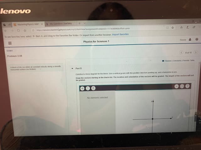 lenovo
MasteringPhysics: HW1 X
b My Questions bartleby
+V
8 https//session.masteringphysics.com/myctitemiewtassignmentroblemiD 1174386offsetspeev
theh , and drag to the Favorites Bar folder. Or import from aother browser. Import favorites
To see favorites here, select
Renee &
Physics for Sciences 1
<HWs
Problem 2.05
8 of 10
Review Constants 1 Perodic Tabe
AMock of dry ice slides at constant velocity along a smoolth
horirontal purtace (no tricton)
Part D
Construct a torce diagram tfor the block Use a vertical s awith the posive drection pointing up, and a horrontal zas
Draw the vectors starting at he biack dot. The location and orientation of the vectors will be graded. The length of the vectors will not
be graded.
No elements selected
