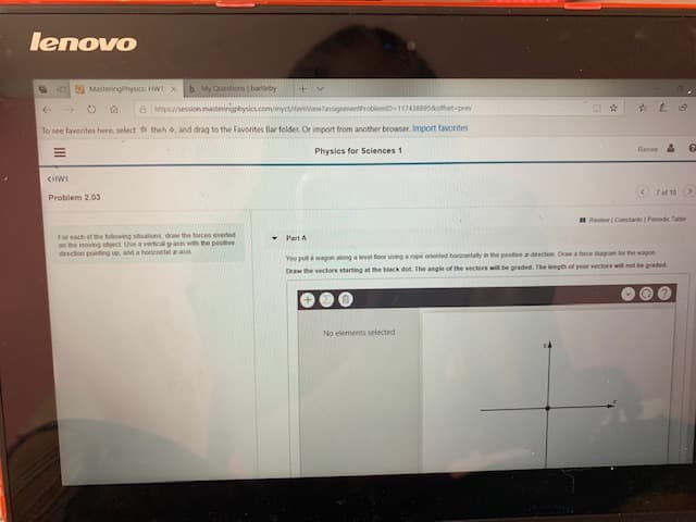 lenovo
My Questions barteby
MasteringPhysics HW1 X
+ v
hps/session.masteringphysics.com/myctitemviewassignmentProblemiD 1174388958offset-prev
To see favorites here, select th theh &, and drag to the Favorites Bar folder, Or import from another browser, Import favorites
Renee A
Physics for Sciences 1
CHW1
7of 10
Problem 2.03
Review Coestants Penodic Table
For each of the following stuations, draw the forces exeted
on the moving object Use a vertical tyas with the posiver
drection pointing up, and a horeontal -a
Part A
a rope oriented horigontatly in the posive z-drecton Draw a force dagram tor the wagon
You pull à wagon atong a level foor unng
Draw the vectors starting at the biack dot. The angle of the vectors will be graded. The length of your vectors wil not be graded.
No elements selected
II
