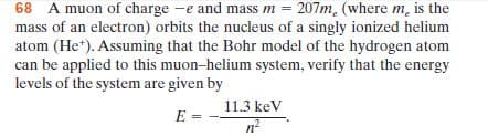 68 A muon of charge -e and mass m = 207m. (where m, is the
т
mass of an electron) orbits the nucleus of a singly ionized helium
atom (He*). Assuming that the Bohr model of the hydrogen atom
can be applied to this muon-helium system, verify that the energy
levels of the system are given by
11.3 keV
E =
n-
