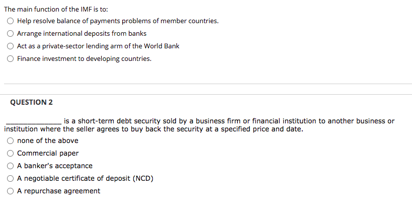 The main function of the IMF is to:
Help resolve balance of payments problems of member countries.
Arrange international deposits from banks
Act as a private-sector lending arm of the World Bank
Finance investment to developing countries.
QUESTION 2
is a short-term debt security sold by a business firm or financial institution to another business or
institution where the seller agrees to buy back the security at a specified price and date.
none of the above
Commercial paper
A banker's acceptance
A negotiable certificate of deposit (NCD)
O A repurchase agreement
